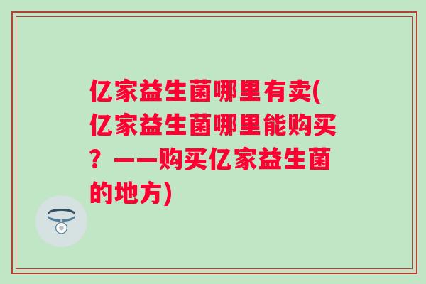 亿家益生菌哪里有卖(亿家益生菌哪里能购买?——购买亿家益生菌的地方) 亿家益生菌哪里有卖(亿家益生菌哪里能购买?——购买亿家益生菌的地方)