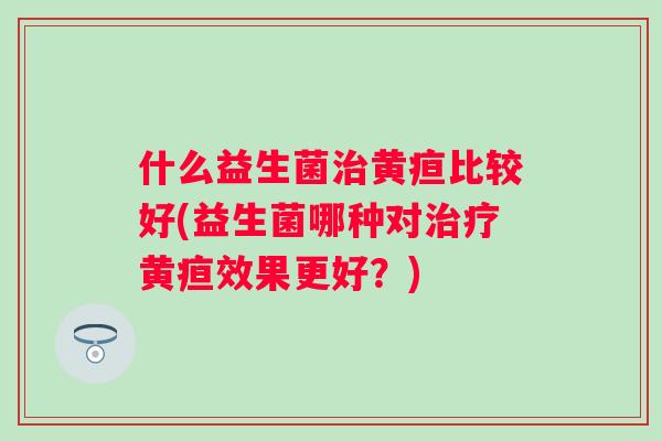 什么益生菌黄疸比较好(益生菌哪种对黄疸效果更好？)
