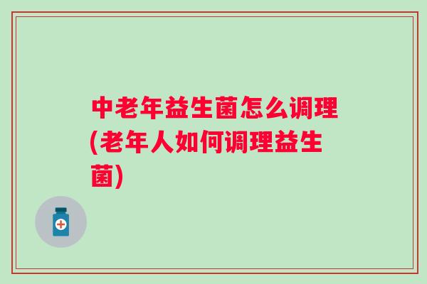 中老年益生菌怎么调理(老年人如何调理益生菌) 中老年益生菌怎么调理(老年人如何调理益生菌)