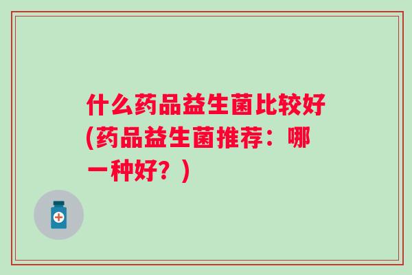 什么药品益生菌比较好(药品益生菌推荐:哪一种好?) 什么药品益生菌比较好(药品益生菌推荐:哪一种好?)
