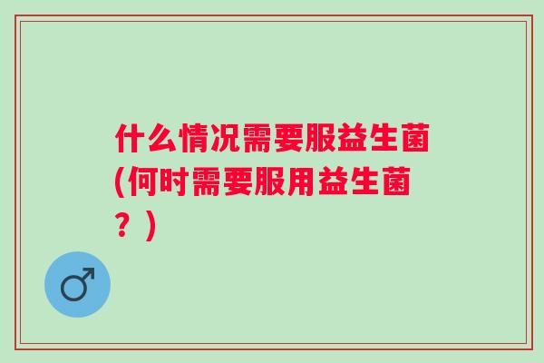 什么情况需要服益生菌(何时需要服用益生菌？)