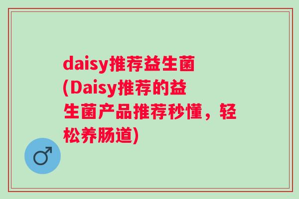daisy推荐益生菌(Daisy推荐的益生菌产品推荐秒懂,轻松养肠道) daisy推荐益生菌(Daisy推荐的益生菌产品推荐秒懂,轻松养肠道)