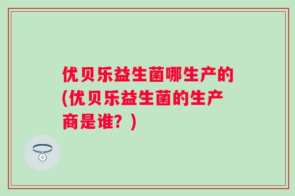 优贝乐益生菌哪生产的(优贝乐益生菌的生产商是谁？)