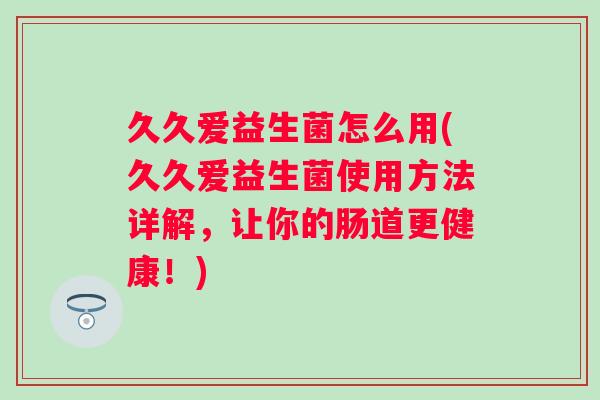 久久爱益生菌怎么用(久久爱益生菌使用方法详解，让你的肠道更健康！)