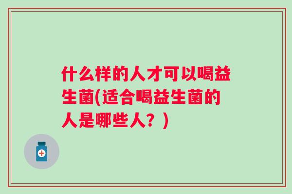 什么样的人才可以喝益生菌(适合喝益生菌的人是哪些人？)