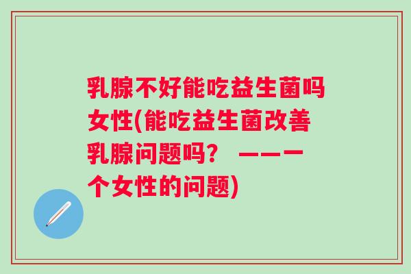 乳腺不好能吃益生菌吗女性(能吃益生菌改善乳腺问题吗？ ——一个女性的问题)