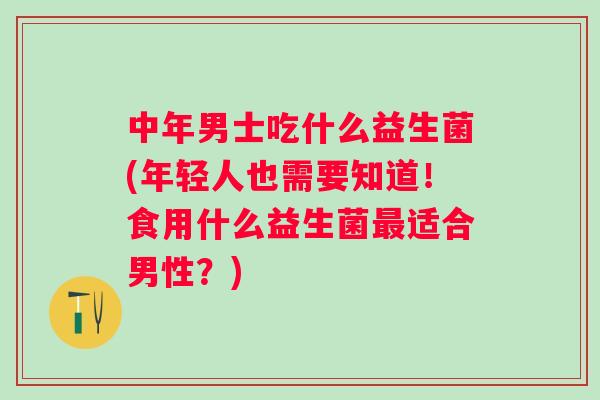 中年男士吃什么益生菌(年轻人也需要知道！食用什么益生菌适合男性？)