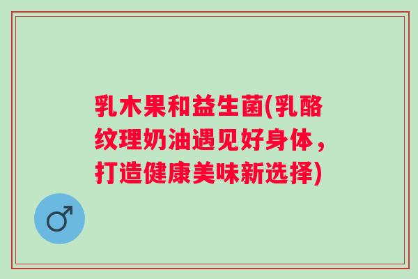 乳木果和益生菌(乳酪纹理奶油遇见好身体，打造健康美味新选择)