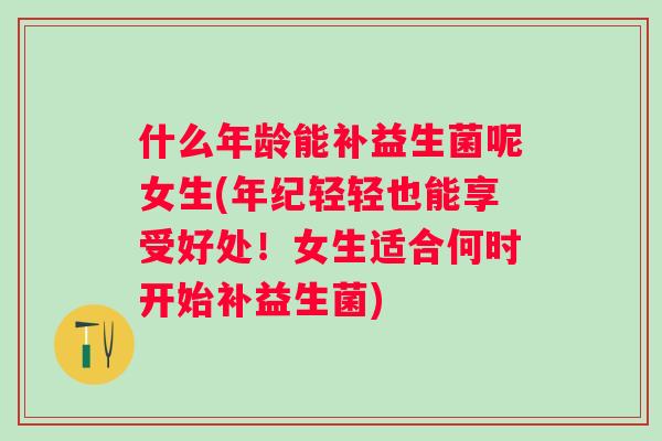 什么年龄能补益生菌呢女生(年纪轻轻也能享受好处!女生适合何时开始补益生菌) 什么年龄能补益生菌呢女生(年纪轻轻也能享受好处!女生适合何时开始补益生菌)