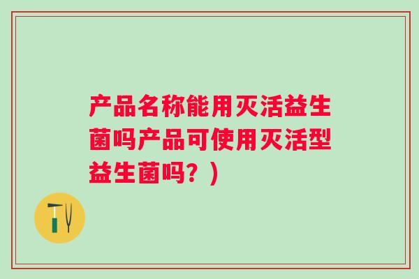 产品名称能用灭活益生菌吗产品可使用灭活型益生菌吗?) 产品名称能用灭活益生菌吗产品可使用灭活型益生菌吗?)
