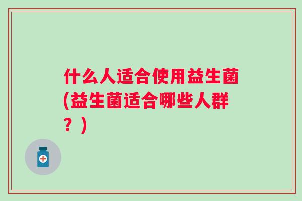 什么人适合使用益生菌(益生菌适合哪些人群?) 什么人适合使用益生菌(益生菌适合哪些人群?)