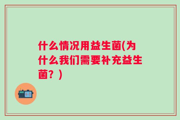 什么情况用益生菌(为什么我们需要补充益生菌?) 什么情况用益生菌(为什么我们需要补充益生菌?)