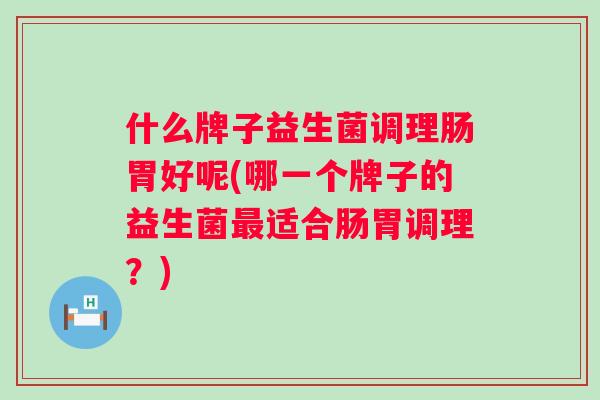 什么牌子益生菌调理肠胃好呢(哪一个牌子的益生菌适合肠胃调理?) 什么牌子益生菌调理肠胃好呢(哪一个牌子的益生菌适合肠胃调理?)
