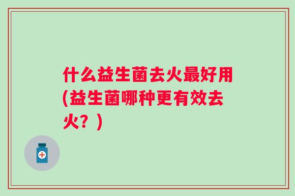 什么益生菌去火好用(益生菌哪种更有效去火?) 什么益生菌去火好用(益生菌哪种更有效去火?)