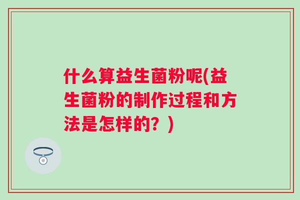 什么算益生菌粉呢(益生菌粉的制作过程和方法是怎样的?) 什么算益生菌粉呢(益生菌粉的制作过程和方法是怎样的?)