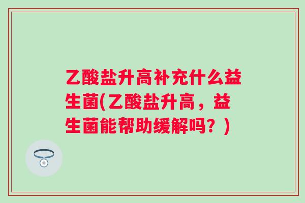 乙酸盐升高补充什么益生菌(乙酸盐升高,益生菌能帮助缓解吗?) 乙酸盐升高补充什么益生菌(乙酸盐升高,益生菌能帮助缓解吗?)