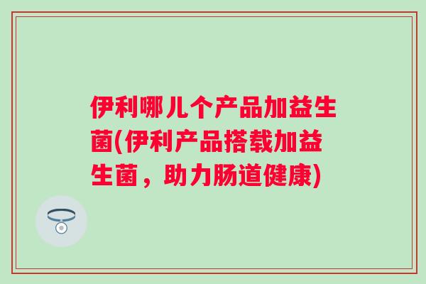 伊利哪儿个产品加益生菌(伊利产品搭载加益生菌,助力肠道健康) 伊利哪儿个产品加益生菌(伊利产品搭载加益生菌,助力肠道健康)