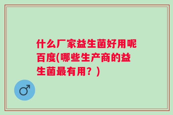 什么厂家益生菌好用呢百度(哪些生产商的益生菌有用?) 什么厂家益生菌好用呢百度(哪些生产商的益生菌有用?)