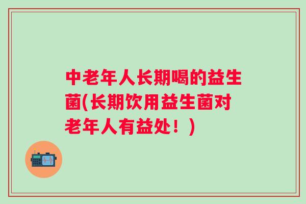 中老年人长期喝的益生菌(长期饮用益生菌对老年人有益处！)