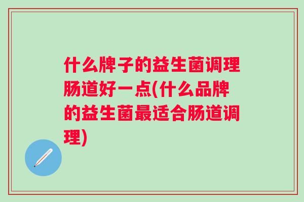 什么牌子的益生菌调理肠道好一点(什么品牌的益生菌适合肠道调理) 什么牌子的益生菌调理肠道好一点(什么品牌的益生菌适合肠道调理)