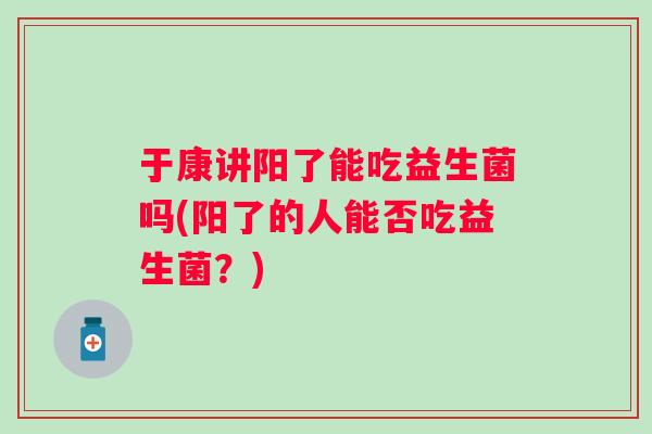 于康讲阳了能吃益生菌吗(阳了的人能否吃益生菌？)