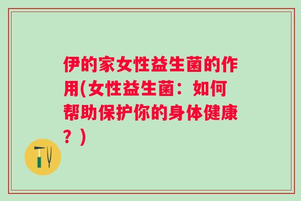 伊的家女性益生菌的作用(女性益生菌：如何帮助保护你的身体健康？)