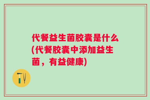 代餐益生菌胶囊是什么(代餐胶囊中添加益生菌,有益健康) 代餐益生菌胶囊是什么(代餐胶囊中添加益生菌,有益健康)