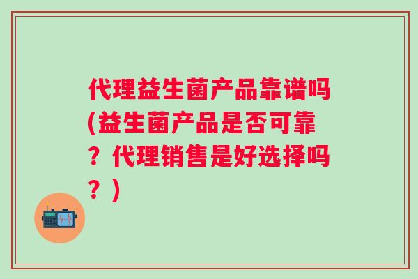 代理益生菌产品靠谱吗(益生菌产品是否可靠？代理销售是好选择吗？)
