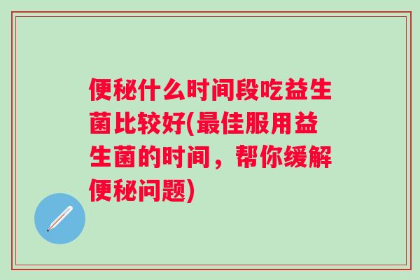什么时间段吃益生菌比较好(佳服用益生菌的时间,帮你缓解问题) 什么时间段吃益生菌比较好(佳服用益生菌的时间,帮你缓解问题)