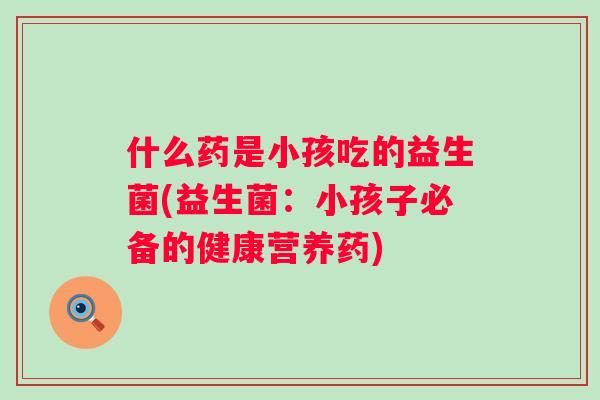 什么药是小孩吃的益生菌(益生菌:小孩子必备的健康营养药) 什么药是小孩吃的益生菌(益生菌:小孩子必备的健康营养药)
