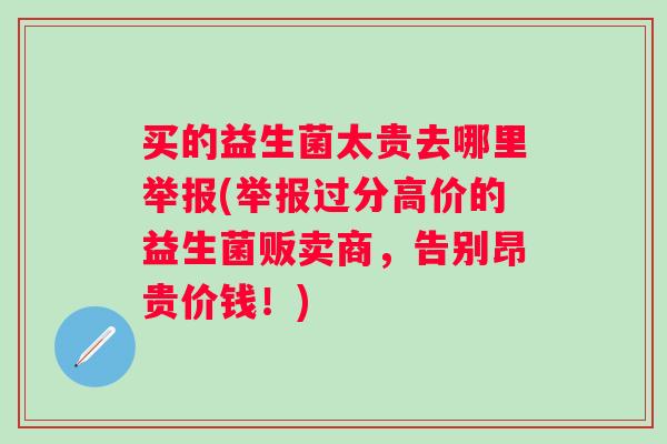 买的益生菌太贵去哪里举报(举报过分高价的益生菌贩卖商,告别昂贵价钱!) 买的益生菌太贵去哪里举报(举报过分高价的益生菌贩卖商,告别昂贵价钱!)