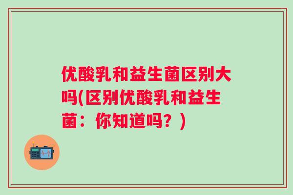 优酸乳和益生菌区别大吗(区别优酸乳和益生菌：你知道吗？)