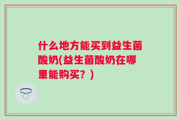 什么地方能买到益生菌酸奶(益生菌酸奶在哪里能购买？)