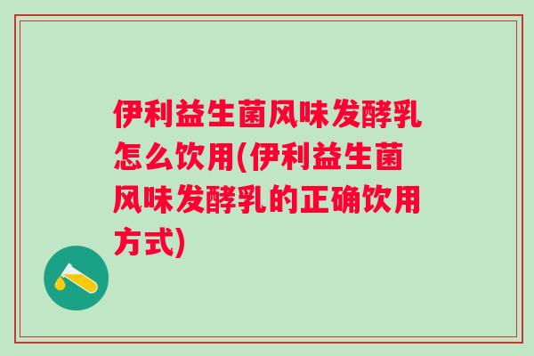 伊利益生菌风味发酵乳怎么饮用(伊利益生菌风味发酵乳的正确饮用方式) 伊利益生菌风味发酵乳怎么饮用(伊利益生菌风味发酵乳的正确饮用方式)