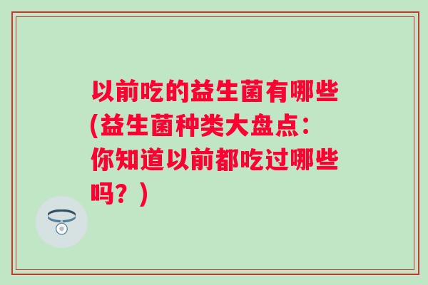 以前吃的益生菌有哪些(益生菌种类大盘点:你知道以前都吃过哪些吗?) 以前吃的益生菌有哪些(益生菌种类大盘点:你知道以前都吃过哪些吗?)