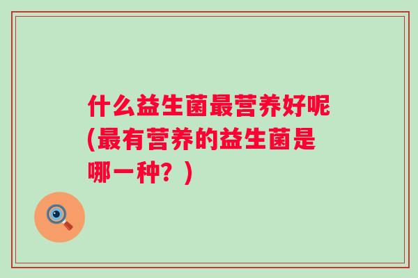什么益生菌营养好呢(有营养的益生菌是哪一种?) 什么益生菌营养好呢(有营养的益生菌是哪一种?)