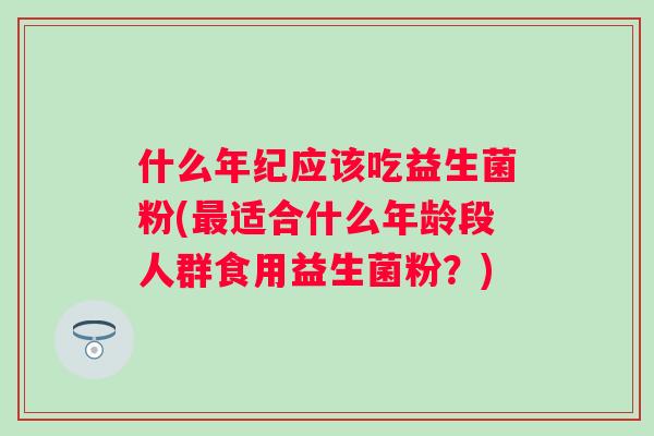 什么年纪应该吃益生菌粉(适合什么年龄段人群食用益生菌粉？)