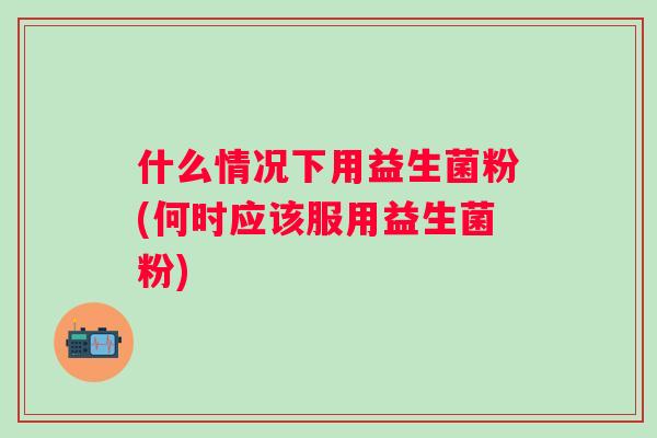 什么情况下用益生菌粉(何时应该服用益生菌粉)