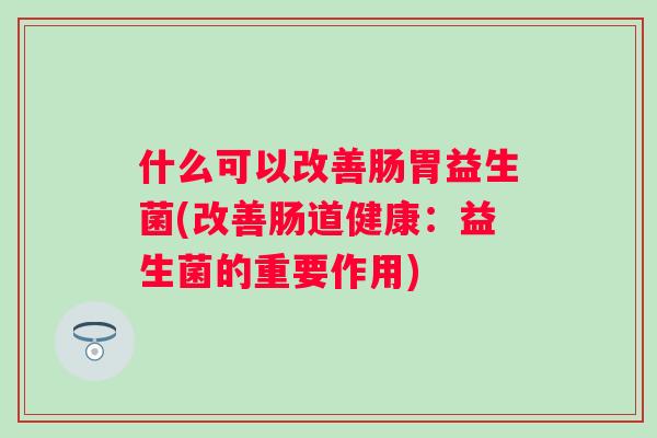 什么可以改善肠胃益生菌(改善肠道健康：益生菌的重要作用)