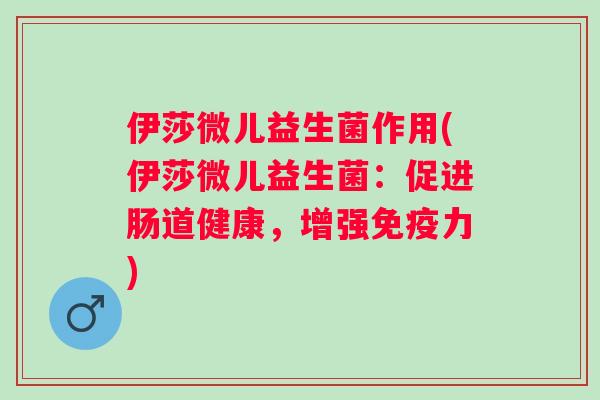 伊莎微儿益生菌作用(伊莎微儿益生菌：促进肠道健康，增强力)