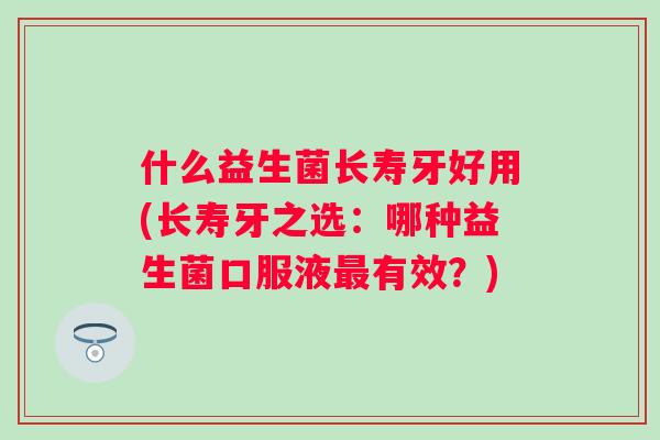 什么益生菌长寿牙好用(长寿牙之选：哪种益生菌口服液有效？)