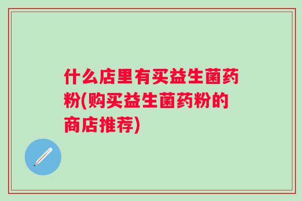什么店里有买益生菌药粉(购买益生菌药粉的商店推荐) 什么店里有买益生菌药粉(购买益生菌药粉的商店推荐)