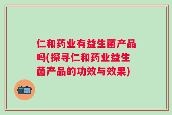 仁和药业有益生菌产品吗(探寻仁和药业益生菌产品的功效与效果)