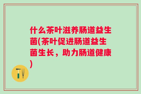 什么茶叶滋养肠道益生菌(茶叶促进肠道益生菌生长,助力肠道健康) 什么茶叶滋养肠道益生菌(茶叶促进肠道益生菌生长,助力肠道健康)