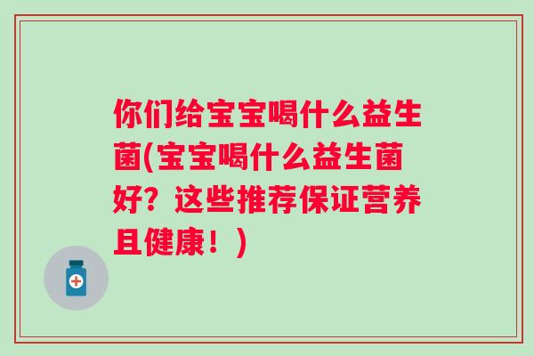你们给宝宝喝什么益生菌(宝宝喝什么益生菌好?这些推荐保证营养且健康!) 你们给宝宝喝什么益生菌(宝宝喝什么益生菌好?这些推荐保证营养且健康!)
