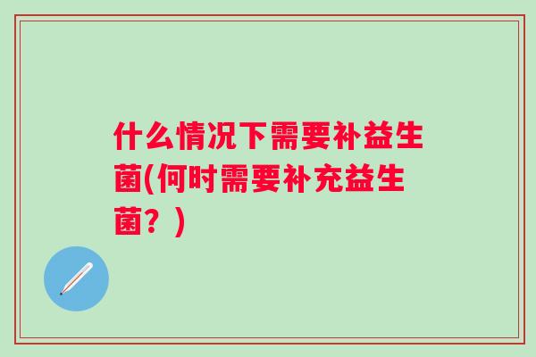 什么情况下需要补益生菌(何时需要补充益生菌?) 什么情况下需要补益生菌(何时需要补充益生菌?)