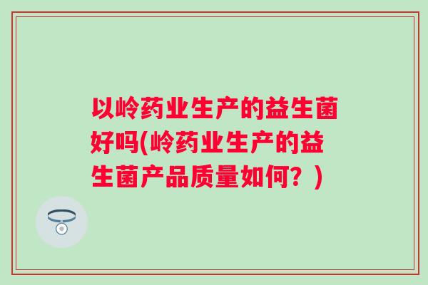 以岭药业生产的益生菌好吗(岭药业生产的益生菌产品质量如何?) 以岭药业生产的益生菌好吗(岭药业生产的益生菌产品质量如何?)