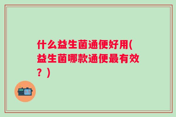 什么益生菌通便好用(益生菌哪款通便有效？)