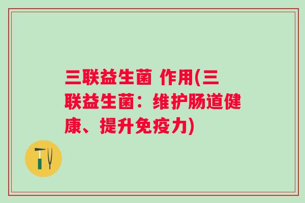 三联益生菌 作用(三联益生菌:维护肠道健康、提升力) 三联益生菌 作用(三联益生菌:维护肠道健康、提升力)