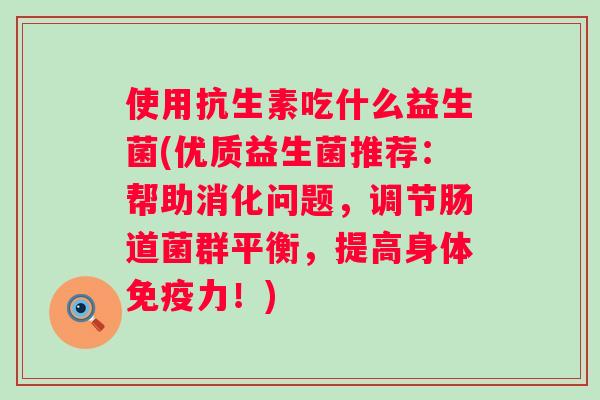 使用抗生素吃什么益生菌(优质益生菌推荐:帮助消化问题,调节肠道菌群平衡,提高身体力!) 使用抗生素吃什么益生菌(优质益生菌推荐:帮助消化问题,调节肠道菌群平衡,提高身体力!)